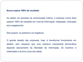 Nunca espere 100% de resultado
Ao adotar um processo de comunicação interna, a empresa nunca deve
esperar 100% de resultado em nível de informação, integração, motivação
e/ou engajamento.
Dois grupos: os positivos e os negativos.
O grande desafio das empresas, hoje, é transformar funcionários em
aliados, sem esquecer que uma estrutura empresarial democrática
depende basicamente da liberdade da informação, do incentivo à
criatividade e do livre curso das idéias.
 