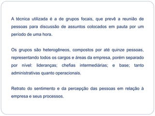 A técnica utilizada é a de grupos focais, que prevê a reunião de
pessoas para discussão de assuntos colocados em pauta por um
período de uma hora.
Os grupos são heterogêneos, compostos por até quinze pessoas,
representando todos os cargos e áreas da empresa, porém separado
por nível: lideranças; chefias intermediárias; e base; tanto
administrativas quanto operacionais.
Retrato do sentimento e da percepção das pessoas em relação à
empresa e seus processos.
 
