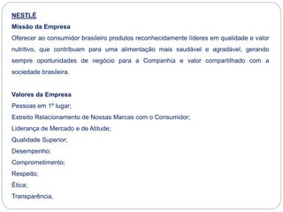 NESTLÉ
Missão da Empresa
Oferecer ao consumidor brasileiro produtos reconhecidamente líderes em qualidade e valor
nutritivo, que contribuam para uma alimentação mais saudável e agradável, gerando
sempre oportunidades de negócio para a Companhia e valor compartilhado com a
sociedade brasileira.
Valores da Empresa
Pessoas em 1º lugar;
Estreito Relacionamento de Nossas Marcas com o Consumidor;
Liderança de Mercado e de Atitude;
Qualidade Superior;
Desempenho;
Comprometimento;
Respeito;
Ética;
Transparência.
 