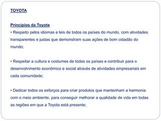 TOYOTA
Princípios da Toyota
• Respeito pelos idiomas e leis de todos os países do mundo, com atividades
transparentes e justas que demonstram suas ações de bom cidadão do
mundo;
• Respeitar a cultura e costumes de todos os países e contribuir para o
desenvolvimento econômico e social através de atividades empresariais em
cada comunidade;
• Dedicar todos os esforços para criar produtos que mantenham a harmonia
com o meio ambiente, para conseguir melhorar a qualidade de vida em todas
as regiões em que a Toyota está presente;
 