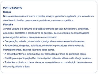 PORTO SEGURO
Missão
Nossa missão é assumir riscos e prestar serviços, garantindo agilidade, por meio de um
atendimento familiar que supere expectativas, a custos competitivos.
Filosofia
A Porto Seguro é o conjunto de pessoas formado por seus funcionários, dirigentes,
acionistas, corretores e prestadores de serviços, que se orienta e se responsabiliza
pelos seguintes valores, exemplos e compromissos:
• Cooperação, trabalho, sinceridade e justiça são nossos valores fundamentais.
• Funcionários, dirigentes, acionistas, corretores e prestadores de serviços são
interdependentes, devendo lutar uns pelos outros.
• A concórdia interna e externa deve ser alcançada por meio de princípios éticos.
• O diálogo e a participação têm como objetivo estimular idéias e não atingir pessoas.
• Todos têm o direito e o dever de expor sua opinião como contribuição dentro de uma
conduta igualitária e ética.
 