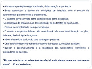• A busca da perfeição exige humildade, determinação e paciência.
• Erros acontecem e devem ser corrigidos de imediato, com o sentido de
oportunidade para melhoria e crescimento.
• O trabalho deve ser visto como carreira e não como ocupação.
• A dedicação de cada um não deve restringir-se às tarefas de sua função.
• Postura de simplicidade, sem personalismo.
• É nossa a responsabilidade pela manutenção de uma administração simples,
informal, flexível, ágil e integrada.
• Não se beneficiar da função para vantagens pessoais.
• Criar oportunidades de trabalho produtivo e preparar sucessores capazes.
• Buscar o desenvolvimento e a realização dos funcionários, corretores e
prestadores de serviços.
"De que vale fazer arranha-céus se não há mais almas humanas para morar
neles". Érico Veríssimo
 