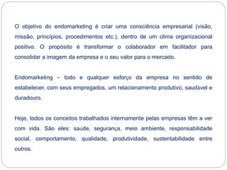 O objetivo do endomarketing é criar uma consciência empresarial (visão,
missão, princípios, procedimentos etc.), dentro de um clima organizacional
positivo. O propósito é transformar o colaborador em facilitador para
consolidar a imagem da empresa e o seu valor para o mercado.
Endomarketing – todo e qualquer esforço da empresa no sentido de
estabelecer, com seus empregados, um relacionamento produtivo, saudável e
duradouro.
Hoje, todos os conceitos trabalhados internamente pelas empresas têm a ver
com vida. São eles: saúde, segurança, meio ambiente, responsabilidade
social, comportamento, qualidade, produtividade, sustentabilidade entre
outros.
 