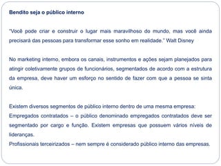 Bendito seja o público interno
“Você pode criar e construir o lugar mais maravilhoso do mundo, mas você ainda
precisará das pessoas para transformar esse sonho em realidade.” Walt Disney
No marketing interno, embora os canais, instrumentos e ações sejam planejados para
atingir coletivamente grupos de funcionários, segmentados de acordo com a estrutura
da empresa, deve haver um esforço no sentido de fazer com que a pessoa se sinta
única.
Existem diversos segmentos de público interno dentro de uma mesma empresa:
Empregados contratados – o público denominado empregados contratados deve ser
segmentado por cargo e função. Existem empresas que possuem vários níveis de
lideranças.
Profissionais terceirizados – nem sempre é considerado público interno das empresas.
 