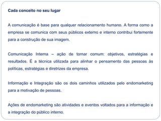 Cada conceito no seu lugar
A comunicação é base para qualquer relacionamento humano. A forma como a
empresa se comunica com seus públicos externo e interno contribui fortemente
para a construção de sua imagem.
Comunicação Interna – ação de tornar comum: objetivos, estratégias e
resultados. É a técnica utilizada para alinhar o pensamento das pessoas às
políticas, estratégias e diretrizes da empresa.
Informação e Integração são os dois caminhos utilizados pelo endomarketing
para a motivação de pessoas.
Ações de endomarketing são atividades e eventos voltados para a informação e
a integração do público interno.
 