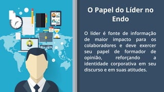 7
O líder é fonte de informação
de maior impacto para os
colaboradores e deve exercer
seu papel de formador de
opinião, reforçando a
identidade corporativa em seu
discurso e em suas atitudes.
O Papel do Líder no
Endo
 