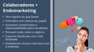 9
Colaboradores +
Endomarketing
 Tem orgulho do que fazem;
 Entendem com clareza seu papel;
 Assumem compromisso e
responsabilidade pelos resultados;
 Possuem visão sobre o negócio;
 Superam obstáculos com mais
facilidade;
 Estabelecem vínculo mais forte com
a empresa;
 