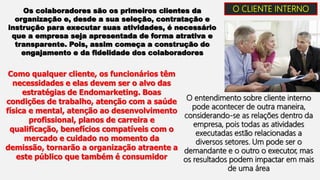 O CLIENTE INTERNO
Os colaboradores são os primeiros clientes da
organização e, desde a sua seleção, contratação e
instrução para executar suas atividades, é necessário
que a empresa seja apresentada de forma atrativa e
transparente. Pois, assim começa a construção do
engajamento e da fidelidade dos colaboradores
Como qualquer cliente, os funcionários têm
necessidades e elas devem ser o alvo das
estratégias de Endomarketing. Boas
condições de trabalho, atenção com a saúde
física e mental, atenção ao desenvolvimento
profissional, planos de carreira e
qualificação, benefícios compatíveis com o
mercado e cuidado no momento da
demissão, tornarão a organização atraente a
este público que também é consumidor
O entendimento sobre cliente interno
pode acontecer de outra maneira,
considerando-se as relações dentro da
empresa, pois todas as atividades
executadas estão relacionadas a
diversos setores. Um pode ser o
demandante e o outro o executor, mas
os resultados podem impactar em mais
de uma área
 