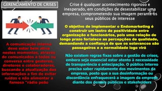 GERENCIAMENTO DE CRISES Crise é qualquer acontecimento rigoroso e
inesperado, em condições de desestabilizar uma
empresa, comprometendo sua imagem perante os
seus públicos de interesse
O objetivo de implementar o Endomarketing é
construir um lastro de positividade entre
organização e funcionários, pois uma relação de
longo prazo fortalece as percepções de qualidade,
demandando a confiança de que os solavancos são
passageiros e a normalidade logo virá
Não existem regras fixas sobre a gestão de crises,
embora seja essencial estar atento à necessidade
de transparência e antecipação. O público interno
precisa saber rapidamente dos movimentos da
empresa, posto que a sua desinformação ou
discordância enfraquecerá a imagem da empresa
diante dos demais públicos e stakeholders
A comunicação interna
deve estar bem ativa
nestes momentos, através
de comunicados a todos ou
conversa entre gestores,
diretores e colaboradores,
buscando a atualização das
informações a fim de evitar
ruídos e não alimentar a
famosa “rádio peão
 