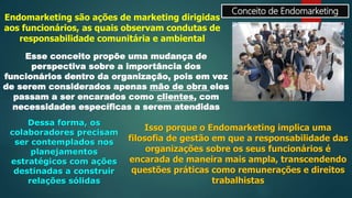 Conceito de Endomarketing
Endomarketing são ações de marketing dirigidas
aos funcionários, as quais observam condutas de
responsabilidade comunitária e ambiental
Esse conceito propõe uma mudança de
perspectiva sobre a importância dos
funcionários dentro da organização, pois em vez
de serem considerados apenas mão de obra eles
passam a ser encarados como clientes, com
necessidades específicas a serem atendidas
Dessa forma, os
colaboradores precisam
ser contemplados nos
planejamentos
estratégicos com ações
destinadas a construir
relações sólidas
Isso porque o Endomarketing implica uma
filosofia de gestão em que a responsabilidade das
organizações sobre os seus funcionários é
encarada de maneira mais ampla, transcendendo
questões práticas como remunerações e direitos
trabalhistas
 
