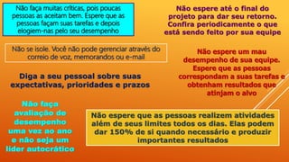 Não faça muitas críticas, pois poucas
pessoas as aceitam bem. Espere que as
pessoas façam suas tarefas e depois
elogiem-nas pelo seu desempenho
Não se isole. Você não pode gerenciar através do
correio de voz, memorandos ou e-mail
Não espere até o final do
projeto para dar seu retorno.
Confira periodicamente o que
está sendo feito por sua equipe
Não espere um mau
desempenho de sua equipe.
Espere que as pessoas
correspondam a suas tarefas e
obtenham resultados que
atinjam o alvo
Diga a seu pessoal sobre suas
expectativas, prioridades e prazos
Não faça
avaliação de
desempenho
uma vez ao ano
e não seja um
líder autocrático
Não espere que as pessoas realizem atividades
além de seus limites todos os dias. Elas podem
dar 150% de si quando necessário e produzir
importantes resultados
 