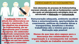 GERENCIAMENTO DO ENDOMARKETING
Dois elementos do processo de Endomarketing
merecem atenção, pois são os fundamentos a partir
dos quais um planejamento estratégico deve ser
estruturado: a Motivação e a Comunicação
A motivação trata-se da
atitude dos colaboradores em
relação à organização. É um
dos objetivos dos programas
de Endomarketing, por ser
determinante para o sucesso
da empresa. Um colaborador
desmotivado compromete todo
o processo do qual faz parte,
além de ser um grande risco
nos casos em que tem contato
direto com o consumidor
Remuneração adequada, ambiente saudável
física e emocionalmente, oportunidades de
crescimento, políticas de trabalho éticas e
transparentes, benefícios e direitos
trabalhistas são o mínimo para que a
Motivação seja possível
Menos do que isso abre espaço para a
descrença dos colaboradores na
organização e a consequente má vontade
em relação ao trabalho executado
 