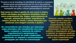 Vivemos a era do branding, da identidade de marca e, conquistar
clientes passa necessariamente por ter voz e cara próprios,
propostas únicas de valor. A cultura organizacional tende a ficar
estampada nas ações e ofertas apresentadas ao mercado
Esse termo se refere à gestão de uma marca e implica
definir estratégias que englobam identidade visual, a
marca propriamente dita, slogan, posicionamento de
mercado, atributos do produto, experiência de
compra, jornada do cliente e outros elementos que
construam uma imagem coerente e positiva
Os consumidores são atraídos por empresas
cujos princípios são semelhantes aos seus.
Estes compõem a essência da cultura
organizacional e perpassam os
comportamentos de cada colaborador,
confirmando ou negando o posicionamento
propagado por meio da comunicação
Portanto, estudar a cultura
organizacional é detectar a
“alma” da empresa pelo
comportamento de seus
colaboradores. Daí pode-se
empreender mudanças para
melhorar o desempenho de todos
e valorizar os aspectos positivos,
estruturando políticas coerentes
com o que é importante para
aquela organização
 