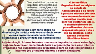 Direitos trabalhistas precisam ser
respeitados sem exceções, pois
ambientes com negligência aos
benefícios para diminuir os custos
abrem espaço para desmotivação e
sentimento de injustiça,
desmotivando o colaborador e
abrindo espaço para ações que
desestabilizam a equipe
O termo Ética
Organizacional se originou
no estudo da
Administração e se refere
à postura adotada por toda
uma empresa baseada em
conceitos morais, mas
com fins utilitários; isto é,
o estabelecimento de
procedimentos claros e
responsáveis para o dia a
dia da empresa, e não
apenas conceitos
filosóficos ideais
O Endomarketing é um forte aliado na
disseminação da ética e da transparência como
valores organizacionais, impactando
diretamente a produtividade dos colaboradores
A comunicação interna torna-se uma arma importante nessa estratégia,
embora deva haver empenho de toda a organização para esse intento.
Promessas não cumpridas são prejudiciais para os públicos externos e
internos (os primeiros clientes a serem engajados)
 