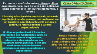 CLIMA ORGANIZACIONAL
É comum a confusão entre cultura e clima
organizacionais, pois às vezes são aplicados
como sinônimos e, em outros momentos, o
inverso
Clima Organizacional é o resultado do estado de
espírito (ânimo) das pessoas, que predomina em
um ambiente laboral durante certo período e,
cultura, se refere a normas e valores
organizacionais
O clima organizacional é fruto das
impressões dos funcionários sobre os
acontecimentos corporativos,
referente a eles próprios ou que
impactam outros públicos, e em que
nível esses acontecimentos
satisfazem as suas necessidades e
expectativas
Dessa forma o clima
organizacional deve ser
constantemente avaliado pela
área de RH, a fim de saber se a
sua missão está sendo
alcançada
 