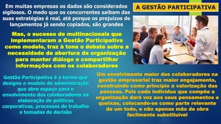 A GESTÃO PARTICIPATIVA
Em muitas empresas os dados são considerados
sigilosos. O medo que os concorrentes saibam das
suas estratégias é real, até porque os prejuízos de
lançamentos já sendo copiados, são grandes
Mas, o sucesso de multinacionais que
implementaram a Gestão Participativa
como modelo, traz à tona o debate sobre a
necessidade de abertura da organização
para manter diálogo e compartilhar
informações com os colaboradores
Gestão Participativa é o termo que
designa o modelo de administração
que abre espaço para o
envolvimento dos colaboradores na
elaboração de políticas
corporativas, processos de trabalho
e tomadas de decisão
Um envolvimento maior dos colaboradores na
gestão empresarial traz maior engajamento,
construindo como princípio a valorização das
pessoas. Pois cada indivíduo que compõe a
organização dará voz aos seus pensamentos e
queixas, colocando-se como parte relevante
de um todo, e não apenas mão de obra
facilmente substituível
 
