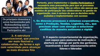 Portanto, para implementar a Gestão Participativa é
necessária uma precondição para que os processos
estabelecidos tenham êxito. Isto se refere não apenas aos
modelos de participação dos colaboradores na gestão da
organização, mas à certeza de que as decisões serão
acatadas e implementadas com sucesso
Os principais elementos a
serem harmonizados pelo
Endomarketing para a
implementação da Gestão
Participativa são:
1. Os diversos processos e sistemas corporativos,
como a Produção, Vendas, Logística, etc., que
precisam atuar com sinergia e solucionar
conflitos de maneira autônoma e rápida
2. A estrutura
organizacional, que precisa
ser mais flexível e
colaborativa, de forma a agir
com velocidade para alcançar
os mais diversos fins
3. O aspecto comportamental da organização,
com espaço para posturas de motivação e
abertura ao diálogo por parte das gerências,
incentivando o bom relacionamento entre
líderes e liderados
 