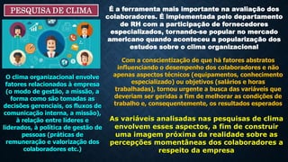 PESQUISA DE CLIMA É a ferramenta mais importante na avaliação dos
colaboradores. É implementada pelo departamento
de RH com a participação de fornecedores
especializados, tornando-se popular no mercado
americano quando aconteceu a popularização dos
estudos sobre o clima organizacional
Com a conscientização de que há fatores abstratos
influenciando o desempenho dos colaboradores e não
apenas aspectos técnicos (equipamentos, conhecimento
especializado) ou objetivos (salários e horas
trabalhadas), tornou urgente a busca das variáveis que
deveriam ser geridas a fim de melhorar as condições de
trabalho e, consequentemente, os resultados esperados
O clima organizacional envolve
fatores relacionados à empresa
(o modo de gestão, a missão, a
forma como são tomadas as
decisões gerenciais, os fluxos de
comunicação interna, a missão),
à relação entre líderes e
liderados, à política de gestão de
pessoas (práticas de
remuneração e valorização dos
colaboradores etc.)
As variáveis analisadas nas pesquisas de clima
envolvem esses aspectos, a fim de construir
uma imagem próxima da realidade sobre as
percepções momentâneas dos colaboradores a
respeito da empresa
 