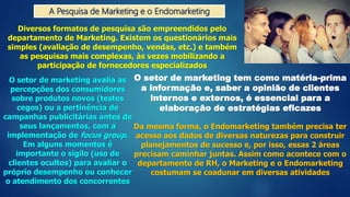 A Pesquisa de Marketing e o Endomarketing
Diversos formatos de pesquisa são empreendidos pelo
departamento de Marketing. Existem os questionários mais
simples (avaliação de desempenho, vendas, etc.) e também
as pesquisas mais complexas, às vezes mobilizando a
participação de fornecedores especializados
O setor de marketing avalia as
percepções dos consumidores
sobre produtos novos (testes
cegos) ou a pertinência de
campanhas publicitárias antes de
seus lançamentos, com a
implementação de focus group.
Em alguns momentos é
importante o sigilo (uso de
clientes ocultos) para avaliar o
próprio desempenho ou conhecer
o atendimento dos concorrentes
O setor de marketing tem como matéria-prima
a informação e, saber a opinião de clientes
internos e externos, é essencial para a
elaboração de estratégias eficazes
Da mesma forma, o Endomarketing também precisa ter
acesso aos dados de diversas naturezas para construir
planejamentos de sucesso e, por isso, essas 2 áreas
precisam caminhar juntas. Assim como acontece com o
departamento de RH, o Marketing e o Endomarketing
costumam se coadunar em diversas atividades
 