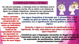 A COMUNICAÇÃO FORMAL e INFORMAL
Na vida em sociedade, a interação entre os indivíduos ocorre
pela língua falada ou escrita. Ela se refere a um sistema de
signos ou unidades linguísticas, elementos que representam
alguma coisa e, por isso, possuem um significado
Outro conceito
importante para se
compreender as
formas de interação
entre os indivíduos
é a linguagem.
Trata-se da
capacidade humana
de aprender os
signos linguísticos e
se comunicar por
meio de uma língua
Um signo linguístico é formado por 3 elementos: (A) o
objeto ao qual se refere; (B) o significado, ou o seu
conceito; (C) o significante (forma gráfica e sonora do
signo)
Portanto, o signo é o resultado do significante mais o
significado. Ou seja, toda palavra que possui um sentido é um
signo linguístico
Conclui-se que a linguagem necessita da língua (forma de
expressão comum a um grupo social) para ser empregada
na expressão de sentimentos, ideias, pensamentos e
comportamentos humanos
 