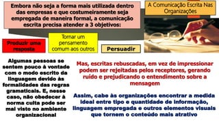 A Comunicação Escrita Nas
Organizações
Embora não seja a forma mais utilizada dentro
das empresas e que costumeiramente seja
empregada de maneira formal, a comunicação
escrita precisa atender a 3 objetivos:
Tornar um
pensamento
comum aos outros
Produzir uma
resposta Persuadir
Algumas pessoas se
sentem pouco à vontade
com o modo escrito da
linguagem devido às
formalidades das regras
gramaticais. E, nesse
caso, não obedecer à
norma culta pode ser
mal visto no ambiente
organizacional
Mas, escritas rebuscadas, em vez de impressionar
podem ser rejeitadas pelos receptores, gerando
ruído e prejudicando o entendimento sobre a
mensagem
Assim, cabe às organizações encontrar a medida
ideal entre tipo e quantidade de informação,
linguagem empregada e outros elementos visuais
que tornem o conteúdo mais atrativo
 