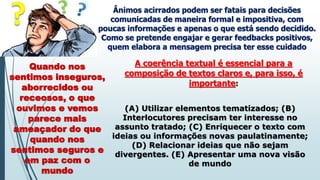 Ânimos acirrados podem ser fatais para decisões
comunicadas de maneira formal e impositiva, com
poucas informações e apenas o que está sendo decidido.
Como se pretende engajar e gerar feedbacks positivos,
quem elabora a mensagem precisa ter esse cuidado
Quando nos
sentimos inseguros,
aborrecidos ou
receosos, o que
ouvimos e vemos
parece mais
ameaçador do que
quando nos
sentimos seguros e
em paz com o
mundo
A coerência textual é essencial para a
composição de textos claros e, para isso, é
importante:
(A) Utilizar elementos tematizados; (B)
Interlocutores precisam ter interesse no
assunto tratado; (C) Enriquecer o texto com
ideias ou informações novas paulatinamente;
(D) Relacionar ideias que não sejam
divergentes. (E) Apresentar uma nova visão
de mundo
 
