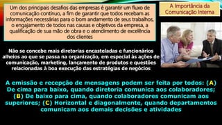 A Importância da
Comunicação Interna
Um dos principais desafios das empresas é garantir um fluxo de
comunicação contínuo, a fim de garantir que todos recebam as
informações necessárias para o bom andamento de seus trabalhos,
o engajamento de todos nas causas e objetivos da empresa, a
qualificação de sua mão de obra e o atendimento de excelência
dos clientes
Não se concebe mais diretorias encasteladas e funcionários
alheios ao que se passa na organização, em especial às ações de
comunicação, marketing, lançamento de produtos e questões
relacionadas à boa execução das estratégias de negócios
A emissão e recepção de mensagens podem ser feita por todos: (A)
De cima para baixo, quando diretoria comunica aos colaboradores;
(B) De baixo para cima, quando colaboradores comunicam aos
superiores; (C) Horizontal e diagonalmente, quando departamentos
comunicam aos demais decisões e atividades
 