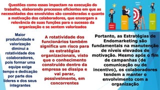 Questões como essas impactam na execução do
trabalho, elaborando processos eficientes em que as
necessidades dos envolvidos são consideradas e quanto
a motivação dos colaboradores, que enxergam a
relevância de suas funções para o sucesso da
organização e se sentem valorizados
Maior
produtividade e
valorização
diminui a
rotatividade dos
colaboradores,
pois formar uma
equipe exige
tempo e dedicação
por parte dos
líderes e dos seus
integrantes
A rotatividade dos
funcionários também
significa um risco para
as estratégias
organizacionais, visto
que o conhecimento
construído dentro da
empresa se dissipa e
vai parar,
possivelmente, em
concorrentes
Portanto, as Estratégias de
Endomarketing são
fundamentais na manutenção
de níveis elevados de
motivação. Mesmo após o fim
de campanhas (de
comunicação ou de
incentivo), os colaboradores
tendem a manter o
envolvimento com a
organização
 