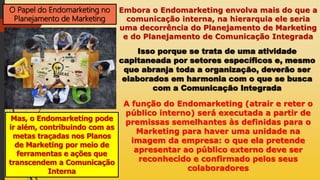 O Papel do Endomarketing no
Planejamento de Marketing
Embora o Endomarketing envolva mais do que a
comunicação interna, na hierarquia ele seria
uma decorrência do Planejamento de Marketing
e do Planejamento de Comunicação Integrada
Isso porque se trata de uma atividade
capitaneada por setores específicos e, mesmo
que abranja toda a organização, deverão ser
elaborados em harmonia com o que se busca
com a Comunicação Integrada
Mas, o Endomarketing pode
ir além, contribuindo com as
metas traçadas nos Planos
de Marketing por meio de
ferramentas e ações que
transcendem a Comunicação
Interna
A função do Endomarketing (atrair e reter o
público interno) será executada a partir de
premissas semelhantes às definidas para o
Marketing para haver uma unidade na
imagem da empresa: o que ela pretende
apresentar ao público externo deve ser
reconhecido e confirmado pelos seus
colaboradores
 