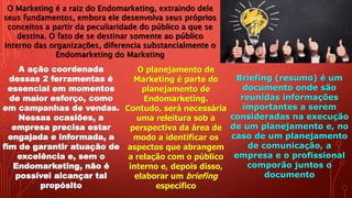 O Marketing é a raiz do Endomarketing, extraindo dele
seus fundamentos, embora ele desenvolva seus próprios
conceitos a partir da peculiaridade do público a que se
destina. O fato de se destinar somente ao público
interno das organizações, diferencia substancialmente o
Endomarketing do Marketing
A ação coordenada
dessas 2 ferramentas é
essencial em momentos
de maior esforço, como
em campanhas de vendas.
Nessas ocasiões, a
empresa precisa estar
engajada e informada, a
fim de garantir atuação de
excelência e, sem o
Endomarketing, não é
possível alcançar tal
propósito
O planejamento de
Marketing é parte do
planejamento de
Endomarketing.
Contudo, será necessária
uma releitura sob a
perspectiva da área de
modo a identificar os
aspectos que abrangem
a relação com o público
interno e, depois disso,
elaborar um briefing
específico
Briefing (resumo) é um
documento onde são
reunidas informações
importantes a serem
consideradas na execução
de um planejamento e, no
caso de um planejamento
de comunicação, a
empresa e o profissional
comporão juntos o
documento
 