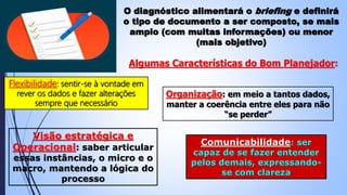 O diagnóstico alimentará o briefing e definirá
o tipo de documento a ser composto, se mais
amplo (com muitas informações) ou menor
(mais objetivo)
Algumas Características do Bom Planejador:
Flexibilidade: sentir-se à vontade em
rever os dados e fazer alterações
sempre que necessário
Organização: em meio a tantos dados,
manter a coerência entre eles para não
“se perder”
Visão estratégica e
Operacional: saber articular
essas instâncias, o micro e o
macro, mantendo a lógica do
processo
Comunicabilidade: ser
capaz de se fazer entender
pelos demais, expressando-
se com clareza
 