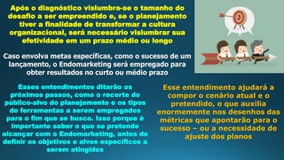 Após o diagnóstico vislumbra-se o tamanho do
desafio a ser empreendido e, se o planejamento
tiver a finalidade de transformar a cultura
organizacional, será necessário vislumbrar sua
efetividade em um prazo médio ou longo
Caso envolva metas específicas, como o sucesso de um
lançamento, o Endomarketing será empregado para
obter resultados no curto ou médio prazo
Esses entendimentos ditarão os
próximos passos, como o recorte do
público-alvo do planejamento e os tipos
de ferramentas a serem empregados
para o fim que se busca. Isso porque é
importante saber o que se pretende
alcançar com o Endomarketing, antes de
definir os objetivos e alvos específicos a
serem atingidos
Esse entendimento ajudará a
compor o cenário atual e o
pretendido, o que auxilia
enormemente nos desenhos das
métricas que apontarão para o
sucesso – ou a necessidade de
ajuste dos planos
 