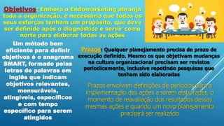 Objetivos: Embora o Endomarketing abranja
toda a organização, é necessário que todos os
seus esforços tenham um propósito, que deve
ser definido após o diagnóstico e servir como
norte para elaborar todas as ações
Um método bem
eficiente para definir
objetivos é o anagrama
SMART, formado pelas
letras de palavras em
inglês que indicam
objetivos relevantes,
mensuráveis,
atingíveis, específicos
e com tempo
específico para serem
atingidos
Prazos: Qualquer planejamento precisa de prazo de
execução definido. Mesmo os que objetivam mudanças
na cultura organizacional precisam ser revistos
periodicamente, inclusive repetindo pesquisas que
tenham sido elaboradas
Prazos envolvem definições de períodos para a
implementação das ações a serem elaboradas, o
momento de reavaliação dos resultados dessas
mesmas ações e quando um novo planejamento
precisará ser realizado
 