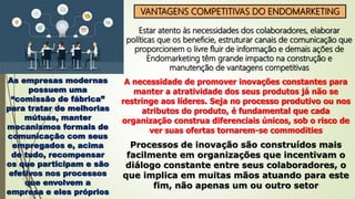VANTAGENS COMPETITIVAS DO ENDOMARKETING
Estar atento às necessidades dos colaboradores, elaborar
políticas que os beneficie, estruturar canais de comunicação que
proporcionem o livre fluir de informação e demais ações de
Endomarketing têm grande impacto na construção e
manutenção de vantagens competitivas
As empresas modernas
possuem uma
“comissão de fábrica”
para tratar de melhorias
mútuas, manter
mecanismos formais de
comunicação com seus
empregados e, acima
de tudo, recompensar
os que participam e são
efetivos nos processos
que envolvem a
empresa e eles próprios
A necessidade de promover inovações constantes para
manter a atratividade dos seus produtos já não se
restringe aos líderes. Seja no processo produtivo ou nos
atributos do produto, é fundamental que cada
organização construa diferenciais únicos, sob o risco de
ver suas ofertas tornarem-se commodities
Processos de inovação são construídos mais
facilmente em organizações que incentivam o
diálogo constante entre seus colaboradores, o
que implica em muitas mãos atuando para este
fim, não apenas um ou outro setor
 
