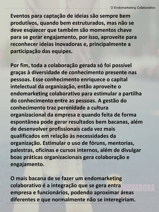 O Endomarketing Colaborativo
Eventos para captação de ideias são sempre bem
produtivos, quando bem estruturados, mas não se
deve esquecer que também são momentos chave
para se gerar engajamento, por isso, aproveite para
reconhecer ideias inovadoras e, principalmente a
participação das equipes.
Por fim, toda a colaboração gerada só foi possível
graças à diversidade de conhecimento presente nas
pessoas. Esse conhecimento enriquece o capital
intelectual da organização, então aproveite o
endomarketing colaborativo para estimular a partilha
do conhecimento entre as pessoas. A gestão do
conhecimento traz perenidade a cultura
organizacional da empresa e quando feita de forma
espontânea pode gerar resultados bem bacanas, além
de desenvolver profissionais cada vez mais
qualificados em relação às necessidades da
organização. Estimular o uso de fóruns, mentorias,
palestras, oficinas e cursos internos, além de divulgar
boas práticas organizacionais gera colaboração e
engajamento.
O mais bacana de se fazer um endomarketing
colaborativo é a integração que se gera entra
empresa e funcionários, podendo aproximar áreas
diferentes e que normalmente não se interegiriam.
 