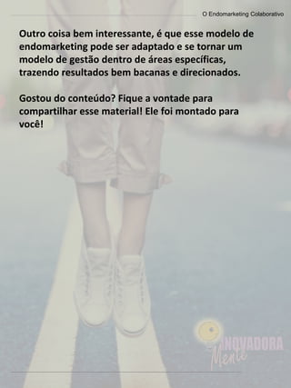 O Endomarketing Colaborativo
Outro coisa bem interessante, é que esse modelo de
endomarketing pode ser adaptado e se tornar um
modelo de gestão dentro de áreas específicas,
trazendo resultados bem bacanas e direcionados.
Gostou do conteúdo? Fique a vontade para
compartilhar esse material! Ele foi montado para
você!
 