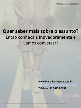 O Endomarketing Colaborativo
Quer saber mais sobre o assunto?
Então conheça a Inovadoramente e
vamos conversar!
www.inovadoramente.com.br
contato@inovadoramente.com.br
Telefone: 11 98758-0034
 