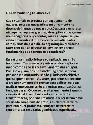 O Endomarketing Colaborativo
O Endomarketing Colaborativo
Cada vez mais se procura por engajamento de
equipes, pessoas que participem ativamente no
desenvolvimento de novas soluções para a empresa,
não apenas aquelas grandes, desruptivas que geram
novos negócios ou produtos, mas as pequenas que
estão envolvidas diretamente com as atividades
corriqueiras do dia a dia da organização. Mas como
fazer com que as pessoas deixem de ser apenas
funcionários e se tornem colaboradores?
Essa é uma missão árdua e complicada, mas não
impossível. Trata-se de organizar a informação e o
modo como se busca o envolvimento das equipes.
Por isso o plano de endomarketing deve ser bem
pensado e estruturado, sendo guiado pelo objetivo
que se quer alcançar. Às vezes, podemos ser levados
a procurar um modelo pronto para aplicar, ou boas
práticas que deram certo em outras organizações, os
famosos cases. O que se deve ter em mente é que no
cenário atual é mutável e está em constante
transformação, por isso um modelo ou case não deve
ser usado como bala de prata, aquele tiro certeiro
para qualquer problema. Soluções de prateleira
tendem a dar resultados genéricos e superficiais.
 