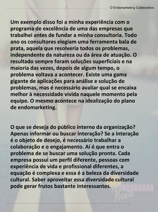 O Endomarketing Colaborativo
Um exemplo disso foi a minha experiência com o
programa de excelência de uma das empresas que
trabalhei antes de fundar a minha consultoria. Todo
ano os consultores elegiam uma ferramenta bala de
prata, aquela que resolveria todos os problemas,
independente da natureza ou da área de atuação. O
resultado sempre foram soluções superficiais e na
maioria das vezes, depois de algum tempo, o
problema voltava a acontecer. Existe uma gama
gigante de aplicações para análise e solução de
problemas, mas é necessário avaliar qual se encaixa
melhor à necessidade vivida naquele momento pela
equipe. O mesmo acontece na idealização do plano
de endomarketing.
O que se deseja do público interno da organização?
Apenas informar ou buscar interação? Se a interação
é o objeto de desejo, é necessário trabalhar a
colaboração e o engajamento. Aí é que entra o
problema de se buscar uma solução pronta. Cada
empresa possui um perfil diferente, pessoas com
experiência de vida e profissional diferentes, a
equação é complexa e essa é a beleza da diversidade
cultural. Saber aproveitar essa diversidade cultural
pode gerar frutos bastante interessantes.
 