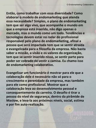 O Endomarketing Colaborativo
Então, como trabalhar com essa diversidade? Como
elaborar o modelo de endomarketing que atenda
essa necessidade? Simples, o plano de endomarketing
tem que ser algo vivo, que acompanhe o mundo em
que a empresa está inserida, não digo apenas o
mercado, mas o mundo como um todo. Tendências e
tecnologias devem estar no radar do profissional
responsável pelo plano de endomarketing, afinal a
pessoa que será impactada tem que se sentir atraída
e evangelizada para a filosofia da empresa. Não basta
saber a missão, a visão e os valores da organização,
tem que se sentir inserido nisso, se sentir parte para
poder ser cobrado de vestir a camisa. Eu chamo isso
de endomarketing colaborativo.
Evangelizar um funcionário é mostrar para ele que a
colaboração dele é necessário não só para o
crescimento e perenidade da empresa, mas também
para ele como profissional. Mostrar que a
colaboração leva ao desenvolvimento pessoal e
consequentemente da carreira. O desafio é tirar a
pessoa do nível de segurança, dentro da pirâmide de
Maslow, e leva-la aos próximos níveis, social, estima
e por fim auto-realização.
 