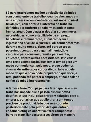 O Endomarketing Colaborativo
Só para enterdemos melhor a relação da pirâmide
com o ambiente de trabalho, quando chegamos em
uma empresa recém-contratados, estamos no nível
fisiológico, com horário e intervalo de trabalho
definidos e o conforto de sabermos onde e como
iremos atuar. Com o passar dos dias surgem novas
necessidades, como estabilidade de emprego,
benefícios e remuneração, afinal começam a
ingressar no nível de segurança. Ali permanescemos
durante muito tempo, claro, até porque todos
possuímos contas para pagar, alimentação e
vestuário para consumir, família para manter,
educação, dentre outras necessidades. Isso caussa
uma certo acomodação, que com o tempo gera um
medo por mudanças, pelo novo, o que podemos
chamar de anti-corpos corporativos. Sabe aquele
medo de que o novo pode prejudicar o que você já
tem, podendo até perder o emprego, afinal o salário
no fim do mês é imprescendível.
A famosa frase “Sou pago para fazer apenas o meu
trabalho” impede que a pessoa busque novos
desafios, e isso inclui colaborar com soluções para a
empresa, por achar que aquilo tiraria um tempo
precioso de produtividade que será cobrado
posteriormente pelo gestor. Aí é que entra o
endomarketing colaborativo, fazer romper essa
barreira e auxiliar pessoas a seguirem de maneira
 