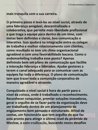 O Endomarketing Colaborativo
mais tranquila com a sua carreira.
O primeiro passo é levá-las ao nível social, através de
uma liderança amigável, descentralizada e
colaborativa, que permite mais liberdade profissional
e que traga a equipe para dentro de um time, com
metas bem definidas e claras, boa comunicação e
interativa. Isso ajudará na integração entre os colegas
de trabalho e melhor relacionamento com clientes,
como resultado se tem um clima organizacional
agradável e com uma favorabilidade bacana. Como o
endomarketing trabalha esse ponto? Apenas
definindo bem um plano de comunicação que facilite
a interação liderança x liderados. Ajudar gestores a
terem o canal adequado para se comunicar com as
equipes faz toda a diferença. O plano de comunicação
tem que trazer toda a comunição corporativa de
maneira agradável e atraente.
Conquistado o nível social é hora de partir para o
nível da estima, onde é trabalhado o reconhecimento.
Reconhecer conquistar, premiar soluções inovadoras,
gerar o orgulho de se fazer parte da organização deve
ser trabalhado dentro de um planejamento de
engajamento bem pensado e estruturado. Afinal de
contas, um funcionário que tem orgulho do que faz
está pronto para atingir o último nível da pirâmide de
Maslow, a auto-realização, buscando novos desafios
 