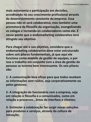 O Endomarketing Colaborativo
mais autonomia e participação em decisões,
acreditando no seu crescimento profissional através
do desenvolvimento constante da empresa. Essa
pessoa não só será colaborativa, mas também uma
promotora da filosofia da organização, evangelizando
os colegas e tornando-os colaboradores como ele. É
nesse ponto que o endomarketing colaborativo terá
atingido seu objetivo.
Para chegar até o seu objetivo, considero que o
endomarketing colaborativo deve estar estruturado
sobre seis pilares fundamentais, já que aqui ele
funciona como modelo de gestão de equipes, e por
isso o trabalho em conjunto com a área de gestão de
pessoas se tornma bem interessante. Os seis pilares
são:
1- A comunicação leve eficaz para que todos recebam
as informações sem ruídos, seja corporativamente ou
pelos gestores;
2- A integração do funcionário com a empresa, seja
em relação à filosofia e a comunicados, como em
relação a processos , áreas de interface e clientes;
3- Estimular a colaboração faz surgir novas soluções
para produtos e serviços, através da cultura de
inovação;
 