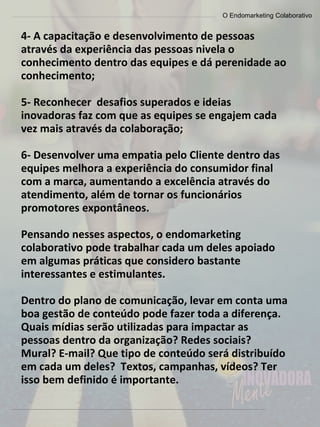 O Endomarketing Colaborativo
4- A capacitação e desenvolvimento de pessoas
através da experiência das pessoas nivela o
conhecimento dentro das equipes e dá perenidade ao
conhecimento;
5- Reconhecer desafios superados e ideias
inovadoras faz com que as equipes se engajem cada
vez mais através da colaboração;
6- Desenvolver uma empatia pelo Cliente dentro das
equipes melhora a experiência do consumidor final
com a marca, aumentando a excelência através do
atendimento, além de tornar os funcionários
promotores expontâneos.
Pensando nesses aspectos, o endomarketing
colaborativo pode trabalhar cada um deles apoiado
em algumas práticas que considero bastante
interessantes e estimulantes.
Dentro do plano de comunicação, levar em conta uma
boa gestão de conteúdo pode fazer toda a diferença.
Quais mídias serão utilizadas para impactar as
pessoas dentro da organização? Redes sociais?
Mural? E-mail? Que tipo de conteúdo será distribuído
em cada um deles? Textos, campanhas, vídeos? Ter
isso bem definido é importante.
 