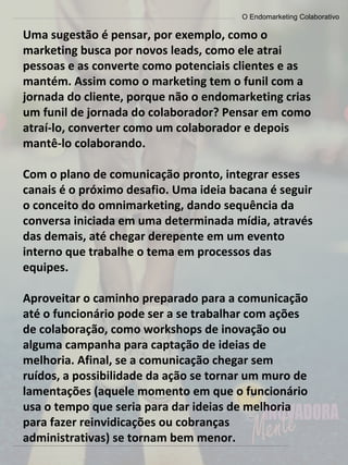 O Endomarketing Colaborativo
Uma sugestão é pensar, por exemplo, como o
marketing busca por novos leads, como ele atrai
pessoas e as converte como potenciais clientes e as
mantém. Assim como o marketing tem o funil com a
jornada do cliente, porque não o endomarketing crias
um funil de jornada do colaborador? Pensar em como
atraí-lo, converter como um colaborador e depois
mantê-lo colaborando.
Com o plano de comunicação pronto, integrar esses
canais é o próximo desafio. Uma ideia bacana é seguir
o conceito do omnimarketing, dando sequência da
conversa iniciada em uma determinada mídia, através
das demais, até chegar derepente em um evento
interno que trabalhe o tema em processos das
equipes.
Aproveitar o caminho preparado para a comunicação
até o funcionário pode ser a se trabalhar com ações
de colaboração, como workshops de inovação ou
alguma campanha para captação de ideias de
melhoria. Afinal, se a comunicação chegar sem
ruídos, a possibilidade da ação se tornar um muro de
lamentações (aquele momento em que o funcionário
usa o tempo que seria para dar ideias de melhoria
para fazer reinvidicações ou cobranças
administrativas) se tornam bem menor.
 