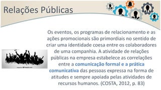 Relações Públicas
Os eventos, os programas de relacionamento e as
ações promocionais são primordiais no sentido de
criar uma identidade coesa entre os colaboradores
de uma companhia. A atividade de relações
públicas na empresa estabelece as correlações
entre a comunicação formal e a prática
comunicativa das pessoas expressa na forma de
atitudes e sempre apoiada pelas atividades de
recursos humanos. (COSTA, 2012, p. 83)
 