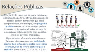 Relações Públicas
O conjunto de valores da empresa precisa ser
tangibilizado a partir de atividades nas quais as
pessoas possam demonstrar que estão
comprometidas. Por exemplo, um programa
de ideias no qual os colaboradores podem
inscrever projetos de melhorias: se trata de
uma ação de relacionamento com o público
interno e deve ser encorajada.
Algumas ideias vêm sendo adotadas com
êxito por diversas empresas: projetos de
saúde e bem-estar, como dietas e exercícios
coletivos, dias de levar o cachorro para o
trabalho, entre outras. (COSTA, 2012, p. 84)
 