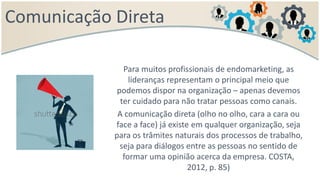 Comunicação Direta
Para muitos profissionais de endomarketing, as
lideranças representam o principal meio que
podemos dispor na organização – apenas devemos
ter cuidado para não tratar pessoas como canais.
A comunicação direta (olho no olho, cara a cara ou
face a face) já existe em qualquer organização, seja
para os trâmites naturais dos processos de trabalho,
seja para diálogos entre as pessoas no sentido de
formar uma opinião acerca da empresa. COSTA,
2012, p. 85)
 