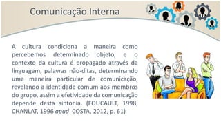 Comunicação Interna
A cultura condiciona a maneira como
percebemos determinado objeto, e o
contexto da cultura é propagado através da
linguagem, palavras não-ditas, determinando
uma maneira particular de comunicação,
revelando a identidade comum aos membros
do grupo, assim a efetividade da comunicação
depende desta sintonia. (FOUCAULT, 1998,
CHANLAT, 1996 apud COSTA, 2012, p. 61)
 