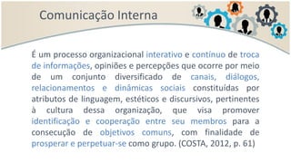 Comunicação Interna
É um processo organizacional interativo e contínuo de troca
de informações, opiniões e percepções que ocorre por meio
de um conjunto diversificado de canais, diálogos,
relacionamentos e dinâmicas sociais constituídas por
atributos de linguagem, estéticos e discursivos, pertinentes
à cultura dessa organização, que visa promover
identificação e cooperação entre seu membros para a
consecução de objetivos comuns, com finalidade de
prosperar e perpetuar-se como grupo. (COSTA, 2012, p. 61)
 